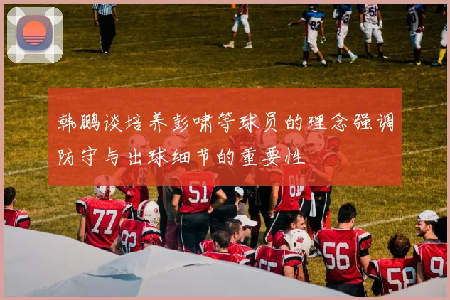 韩鹏谈培养彭啸等球员的理念强调防守与出球细节的重要性