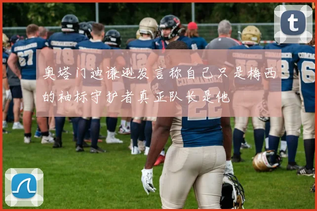 奥塔门迪谦逊发言称自己只是梅西的袖标守护者真正队长是他