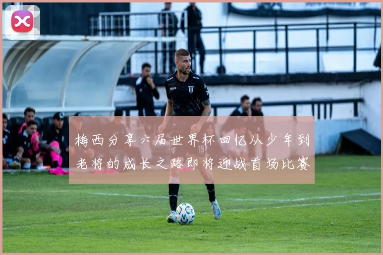 梅西分享六届世界杯回忆从少年到老将的成长之路即将迎战首场比赛