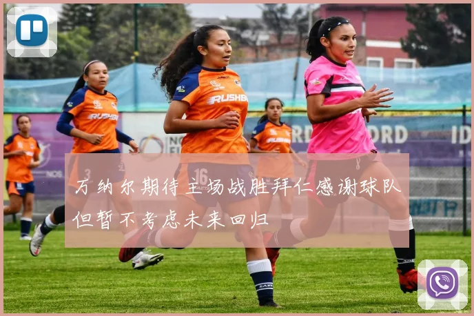 万纳尔期待主场战胜拜仁感谢球队但暂不考虑未来回归