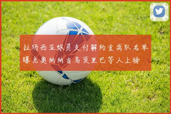拉玛西亚球员支付解约金离队名单曝光奥纳纳吉乌莫里巴等人上榜