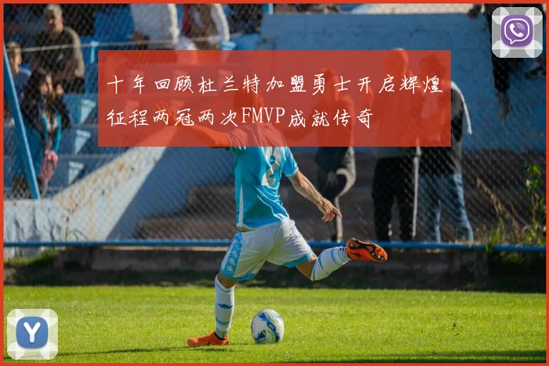 十年回顾杜兰特加盟勇士开启辉煌征程两冠两次FMVP成就传奇