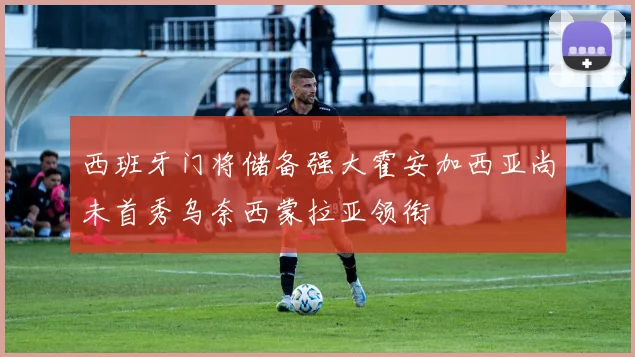 西班牙门将储备强大霍安加西亚尚未首秀乌奈西蒙拉亚领衔