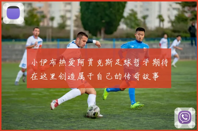 小伊布热爱阿贾克斯足球哲学期待在这里创造属于自己的传奇故事