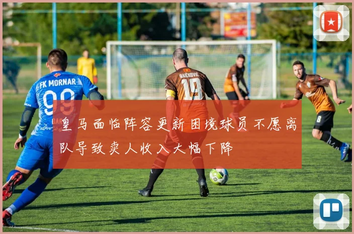 皇马面临阵容更新困境球员不愿离队导致卖人收入大幅下降