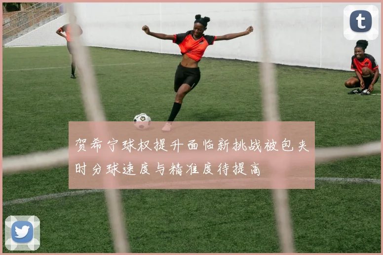贺希宁球权提升面临新挑战被包夹时分球速度与精准度待提高