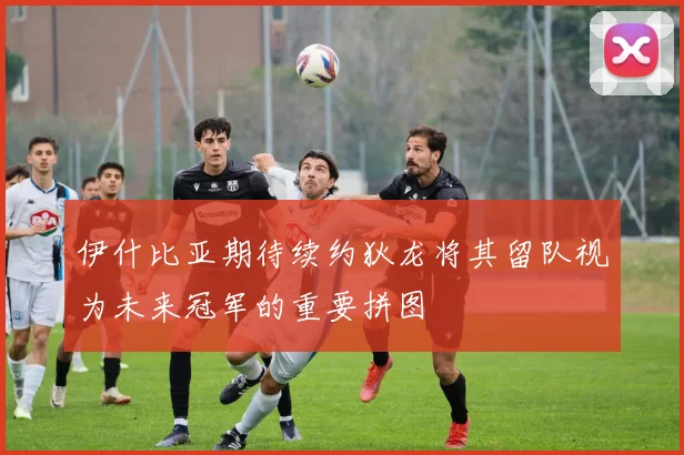 伊什比亚期待续约狄龙将其留队视为未来冠军的重要拼图