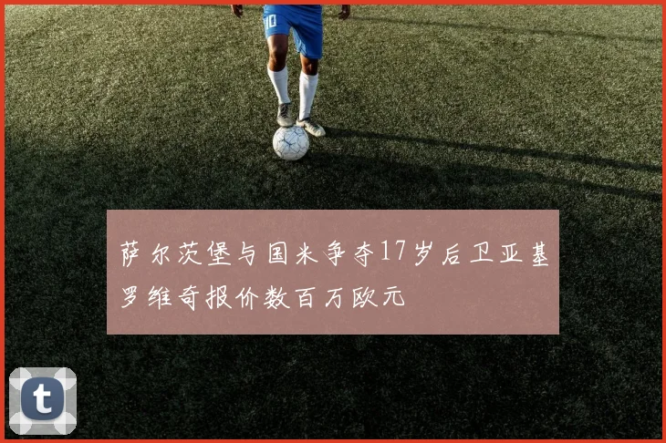 萨尔茨堡与国米争夺17岁后卫亚基罗维奇报价数百万欧元