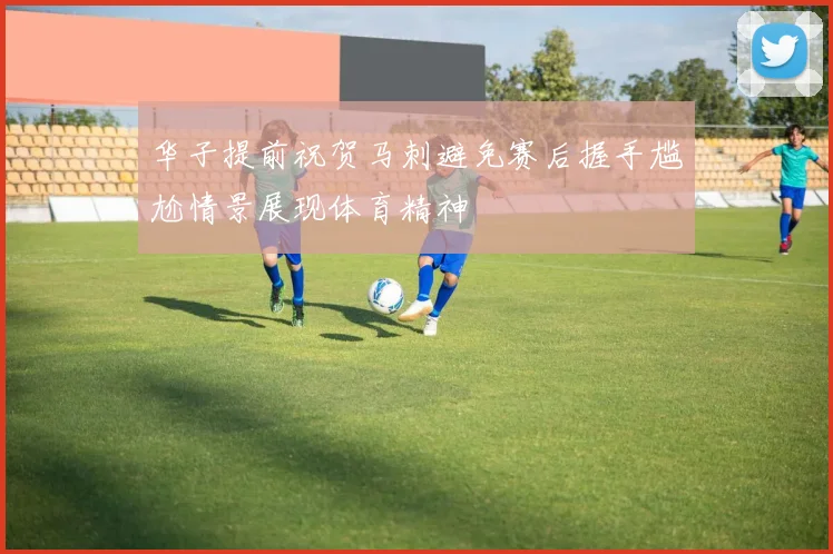 华子提前祝贺马刺避免赛后握手尴尬情景展现体育精神