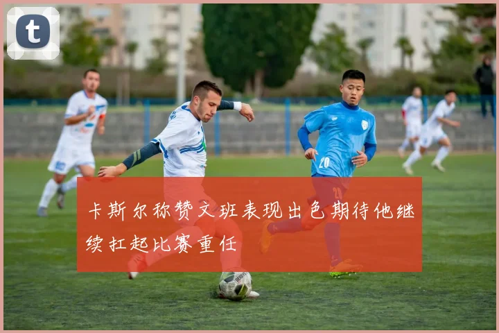 卡斯尔称赞文班表现出色期待他继续扛起比赛重任