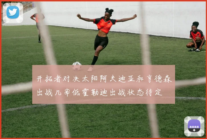 开拓者对决太阳阿夫迪亚和亨德森出战几率低霍勒迪出战状态待定