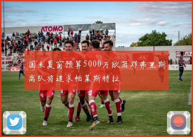 国米夏窗预算5000万欧若邓弗里斯离队将追求帕莱斯特拉
