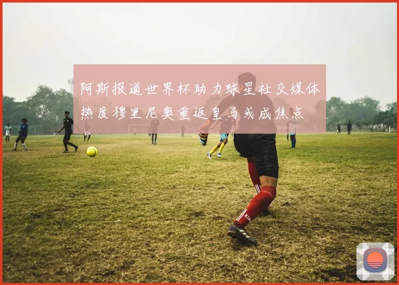 阿斯报道世界杯助力球星社交媒体热度穆里尼奥重返皇马或成焦点