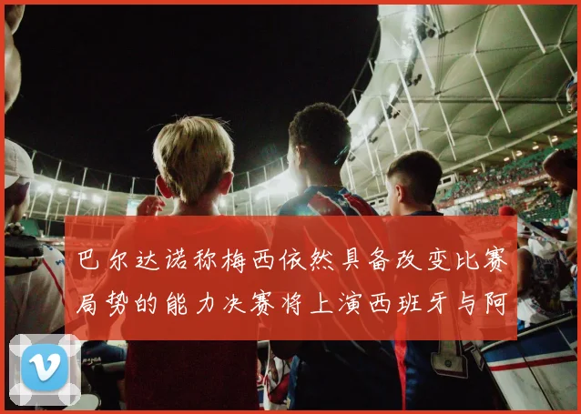 巴尔达诺称梅西依然具备改变比赛局势的能力决赛将上演西班牙与阿根廷对决