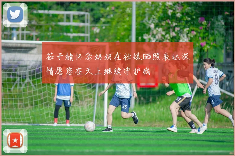 茹子楠怀念奶奶在社媒晒照表达深情愿您在天上继续守护我
