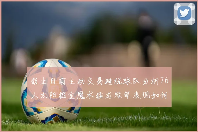 截止日前主动交易避税球队分析76人太阳掘金魔术猛龙绿军表现如何