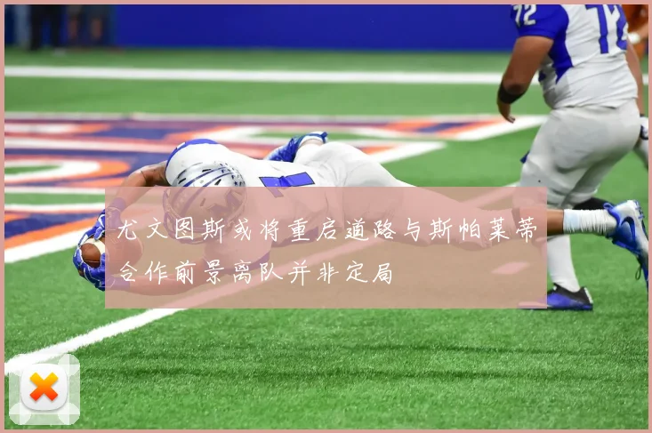 尤文图斯或将重启道路与斯帕莱蒂合作前景离队并非定局