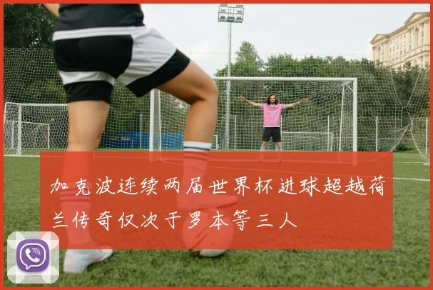 加克波连续两届世界杯进球超越荷兰传奇仅次于罗本等三人