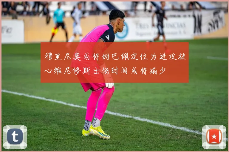 穆里尼奥或将姆巴佩定位为进攻核心维尼修斯出场时间或将减少