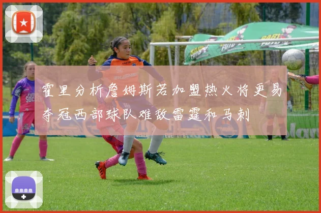 霍里分析詹姆斯若加盟热火将更易夺冠西部球队难敌雷霆和马刺