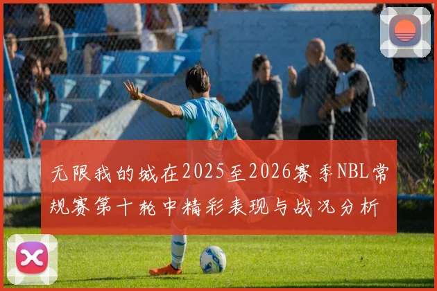 无限我的城在2025至2026赛季NBL常规赛第十轮中精彩表现与战况分析