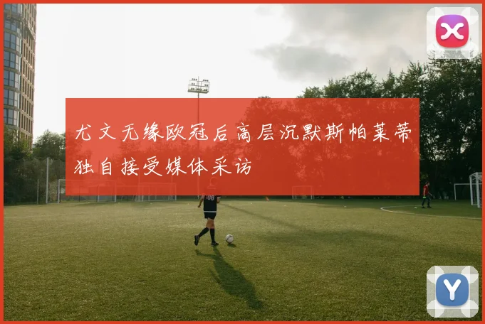 尤文无缘欧冠后高层沉默斯帕莱蒂独自接受媒体采访