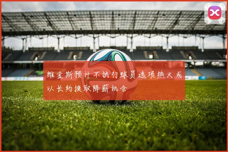 维金斯预计不执行球员选项热火或以长约换取降薪机会