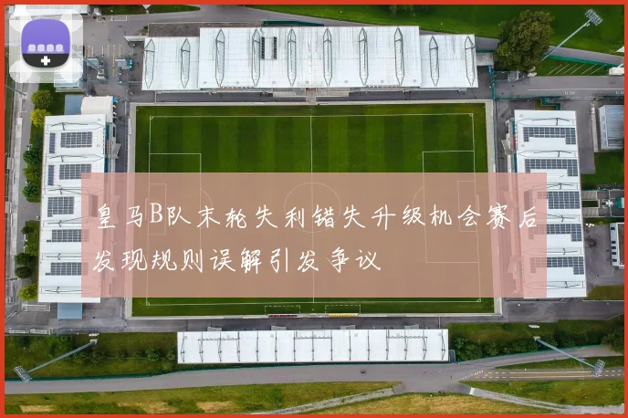 皇马B队末轮失利错失升级机会赛后发现规则误解引发争议