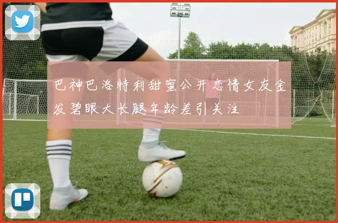 巴神巴洛特利甜蜜公开恋情女友金发碧眼大长腿年龄差引关注