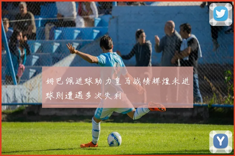姆巴佩进球助力皇马战绩辉煌未进球则遭遇多次失利